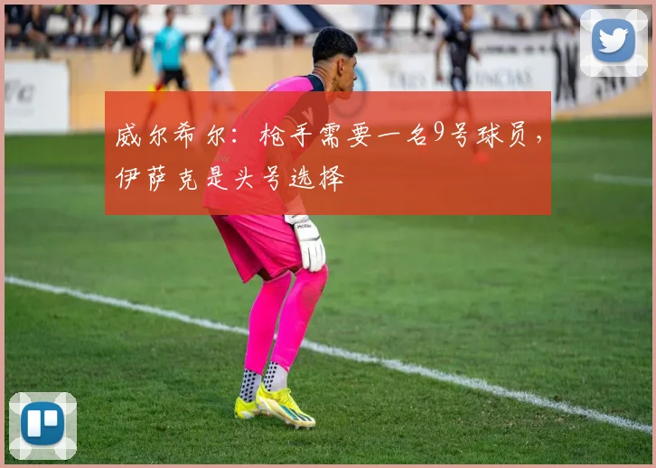 威尔希尔：枪手需要一名9号球员，伊萨克是头号选择