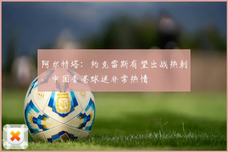 阿尔特塔：约克雷斯有望出战热刺，中国香港球迷非常热情