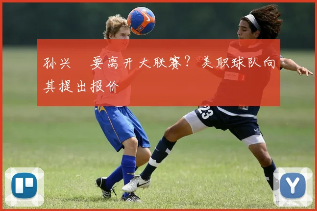 孙兴慜要离开大联赛？美职球队向其提出报价